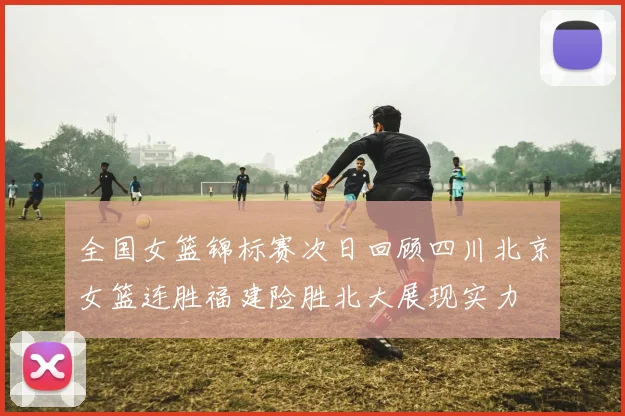 全国女篮锦标赛次日回顾四川北京女篮连胜福建险胜北大展现实力
