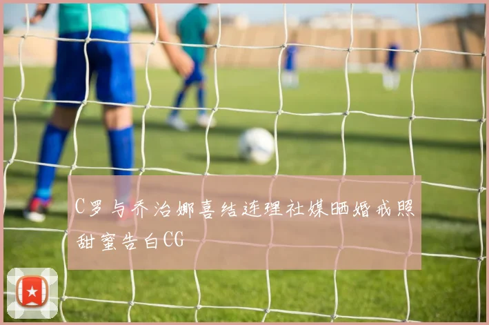 C罗与乔治娜喜结连理社媒晒婚戒照甜蜜告白CG